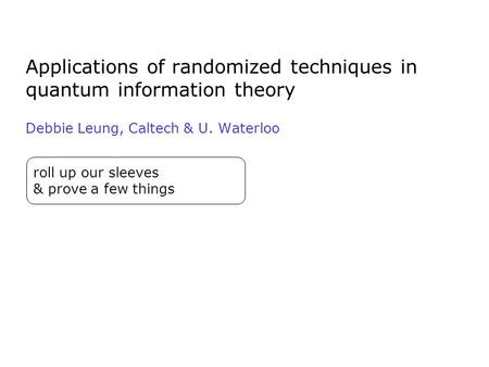 Applications of randomized techniques in quantum information theory Debbie Leung, Caltech & U. Waterloo roll up our sleeves & prove a few things.