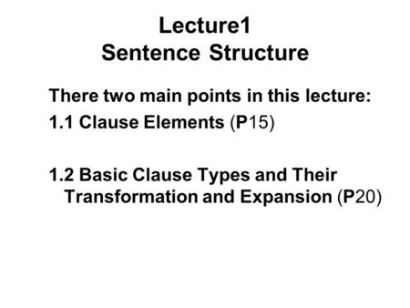 Lecture1 Sentence Structure There two main points in this lecture: 1.1 Clause Elements (P15) 1.2 Basic Clause Types and Their Transformation and Expansion.