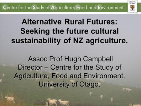 Alternative Rural Futures: Seeking the future cultural sustainability of NZ agriculture. Assoc Prof Hugh Campbell Director – Centre for the Study of Agriculture,