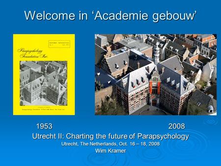 Welcome in ‘Academie gebouw’ 19532008 Utrecht II: Charting the future of Parapsychology Utrecht, The Netherlands, Oct. 16 – 18, 2008 Wim Kramer.