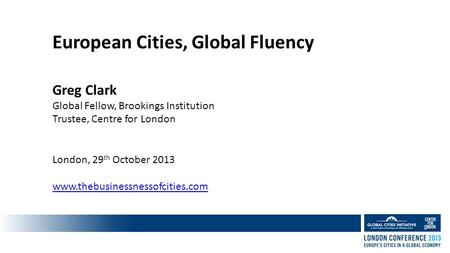 European Cities, Global Fluency Greg Clark Global Fellow, Brookings Institution Trustee, Centre for London London, 29 th October 2013 www.thebusinessnessofcities.com.