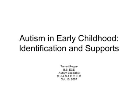 Autism in Early Childhood: Identification and Supports Tammi Poppe B.S. ECE Autism Specialist C.H.A.S.A.E.R. LLC Oct. 10, 2007.