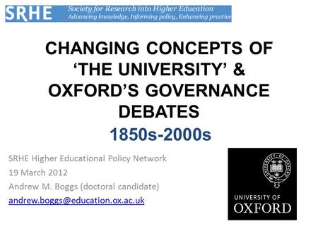 CHANGING CONCEPTS OF ‘THE UNIVERSITY’ & OXFORD’S GOVERNANCE DEBATES SRHE Higher Educational Policy Network 19 March 2012 Andrew M. Boggs (doctoral candidate)