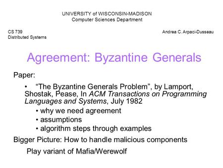 Agreement: Byzantine Generals UNIVERSITY of WISCONSIN-MADISON Computer Sciences Department CS 739 Distributed Systems Andrea C. Arpaci-Dusseau Paper: “The.