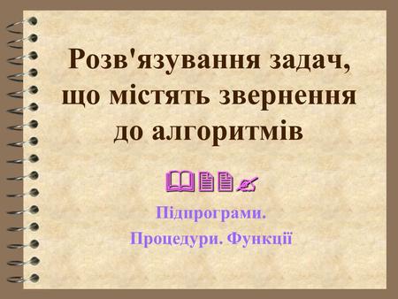 Розв'язування задач, що містять звернення до алгоритмів  Підпрограми. Процедури. Функції.