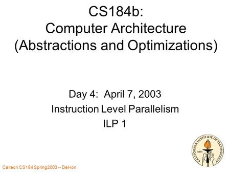 Caltech CS184 Spring2003 -- DeHon 1 CS184b: Computer Architecture (Abstractions and Optimizations) Day 4: April 7, 2003 Instruction Level Parallelism ILP.