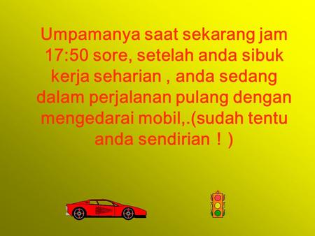 Umpamanya saat sekarang jam 17:50 sore, setelah anda sibuk kerja seharian, anda sedang dalam perjalanan pulang dengan mengedarai mobil,.(sudah tentu anda.