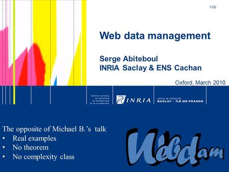 1/50 S. Abiteboul – INRIA Saclay Web data management Serge Abiteboul INRIA Saclay & ENS Cachan Oxford, March 2010 The opposite of Michael B.’s talk Real.