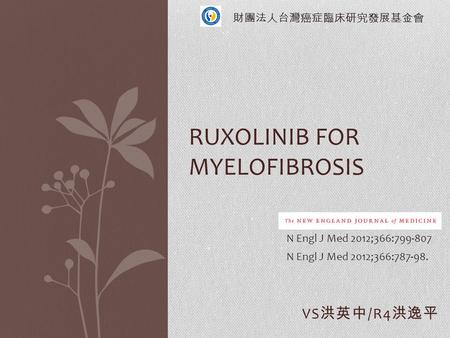 VS 洪英中 /R4 洪逸平 RUXOLINIB FOR MYELOFIBROSIS N Engl J Med 2012;366:799-807 N Engl J Med 2012;366:787-98. 財團法人台灣癌症臨床研究發展基金會.