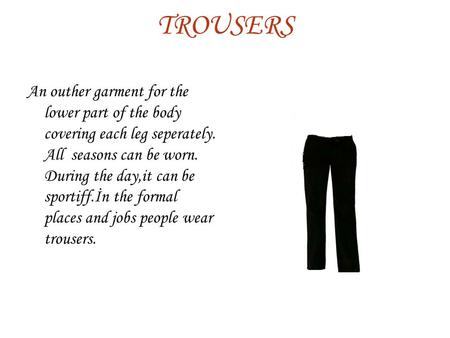 TROUSERS An outher garment for the lower part of the body covering each leg seperately. All seasons can be worn. During the day,it can be sportiff.İn the.