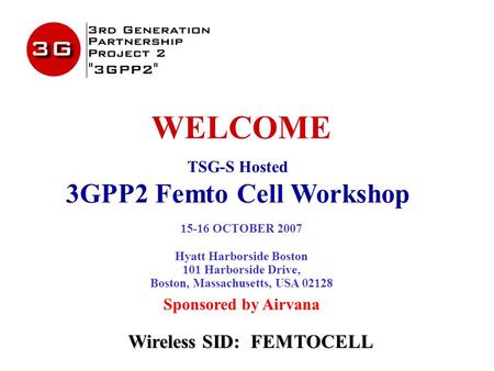 WELCOME TSG-S Hosted 3GPP2 Femto Cell Workshop 15-16 OCTOBER 2007 Hyatt Harborside Boston 101 Harborside Drive, Boston, Massachusetts, USA 02128 Sponsored.