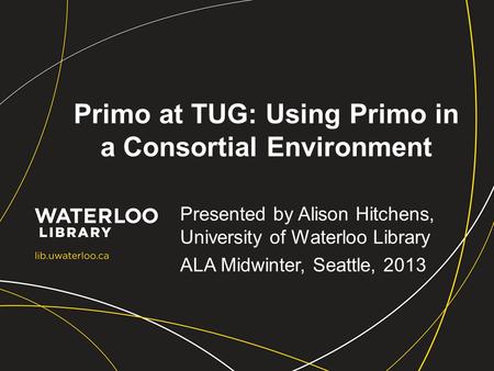 Primo at TUG: Using Primo in a Consortial Environment Presented by Alison Hitchens, University of Waterloo Library ALA Midwinter, Seattle, 2013.