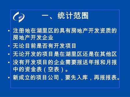 一、统计范围 注册地在湖里区的具有房地产开发资质的 房地产开发企业 无论目前是否有开发项目 无论开发的项目是在湖里区还是在其他区 没有开发项目的企业需要报送年报和月报 中的资金表（空表）。 新成立的项目公司，要先入库，再报报表。