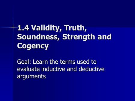 1.4 Validity, Truth, Soundness, Strength and Cogency Goal: Learn the terms used to evaluate inductive and deductive arguments.