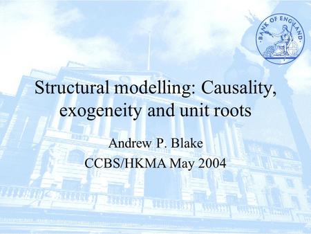 Structural modelling: Causality, exogeneity and unit roots Andrew P. Blake CCBS/HKMA May 2004.