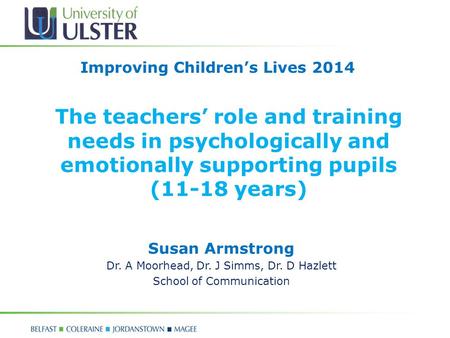 The teachers’ role and training needs in psychologically and emotionally supporting pupils (11-18 years) Susan Armstrong Dr. A Moorhead, Dr. J Simms, Dr.