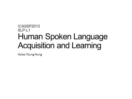 ICASSP2013 SLP-L1 Human Spoken Language Acquisition and Learning Hsiao-Tsung Hung.