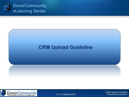 CRM Upload Guideline Powered by DonorCommunity TM DonorCommunity eLearning Series v1.2, February 2012 CRM Upload Guideline.