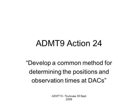 ADMT10 - Toulouse, 30 Sept 2009 ADMT9 Action 24 “Develop a common method for determining the positions and observation times at DACs”