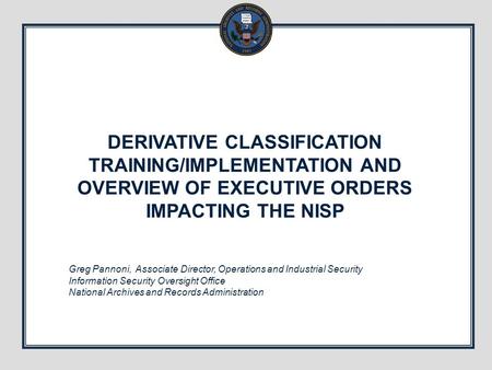 DERIVATIVE CLASSIFICATION TRAINING/IMPLEMENTATION AND OVERVIEW OF EXECUTIVE ORDERS IMPACTING THE NISP Greg Pannoni, Associate Director, Operations and.