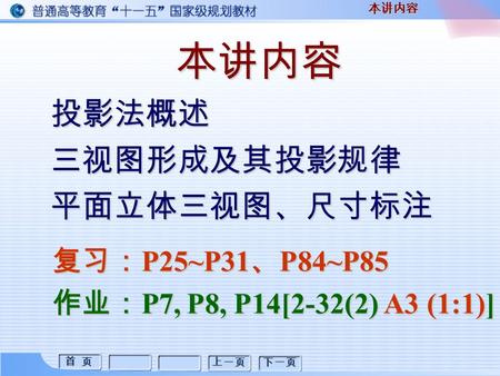 首 页 首 页 上一页 下一页 本讲内容 投影法概述三视图形成及其投影规律平面立体三视图、尺寸标注 本讲内容 复习： P25~P31 、 P84~P85 作业： P7, P8, P14[2-32(2) A3 (1:1)]