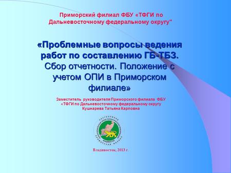 «Проблемные вопросы ведения работ по составлению ГБ-ТБЗ. Сбор отчетности. Положение с учетом ОПИ в Приморском филиале» Приморский филиал ФБУ «ТФГИ по Дальневосточному.