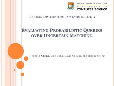 E VALUATING P ROBABILISTIC Q UERIES OVER U NCERTAIN M ATCHING IEEE I NTL. C ONFERENCE ON D ATA E NGINEERING 2012 Reynold Cheng, Jian Gong, David Cheung,