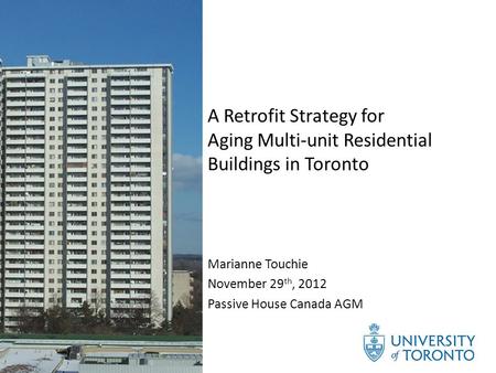 A Retrofit Strategy for Aging Multi-unit Residential Buildings in Toronto Marianne Touchie November 29 th, 2012 Passive House Canada AGM.