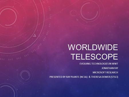 WORLDWIDE TELESCOPE EVOLVING TECHNOLOGIES IN WWT JONATHAN FAY MICROSOFT RESEARCH PRESENTED BY RAY PLANTE (NCSA) & THERESA DOWER (STSCI)