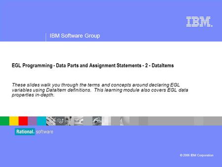 ® IBM Software Group © 2006 IBM Corporation EGL Programming - Data Parts and Assignment Statements - 2 - DataItems These slides walk you through the terms.