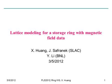 3/5/20121 Lattice modeling for a storage ring with magnetic field data X. Huang, J. Safranek (SLAC) Y. Li (BNL) 3/5/2012 FLS2012, Ring WG, X. Huang.