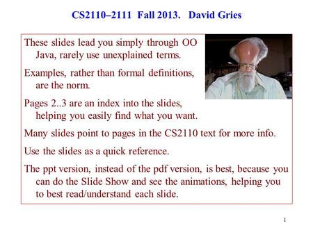 1 CS2110–2111 Fall 2013. David Gries These slides lead you simply through OO Java, rarely use unexplained terms. Examples, rather than formal definitions,