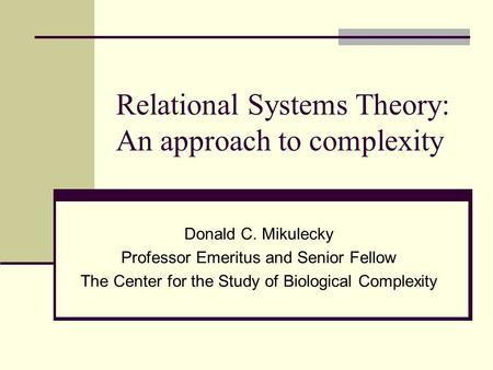 Relational Systems Theory: An approach to complexity Donald C. Mikulecky Professor Emeritus and Senior Fellow The Center for the Study of Biological Complexity.