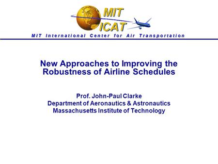 M I T I n t e r n a t i o n a l C e n t e r f o r A i r T r a n s p o r t a t i o n New Approaches to Improving the Robustness of Airline Schedules Prof.