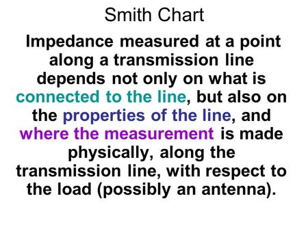 Smith Chart Impedance measured at a point along a transmission line depends not only on what is connected to the line, but also on the properties of the.