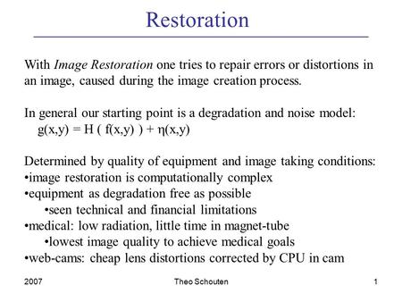 2007Theo Schouten1 Restoration With Image Restoration one tries to repair errors or distortions in an image, caused during the image creation process.