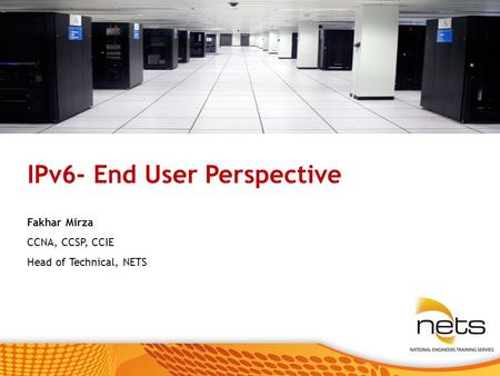 © 2008 National Engineers Training Services. All rights reserved. IPv6- End User Perspective Fakhar Mirza CCNA, CCSP, CCIE Head of Technical, NETS.