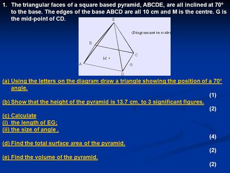 The triangular faces of a square based pyramid, ABCDE, are all inclined at 70° to the base. The edges of the base ABCD are all 10 cm and M is the centre.