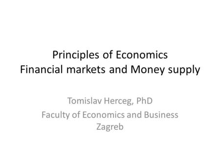 Principles of Economics Financial markets and Money supply Tomislav Herceg, PhD Faculty of Economics and Business Zagreb.