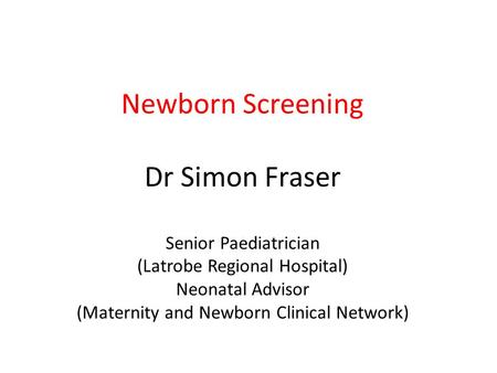 Newborn Screening Dr Simon Fraser Senior Paediatrician (Latrobe Regional Hospital) Neonatal Advisor (Maternity and Newborn Clinical Network)