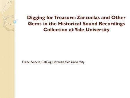 Digging for Treasure: Zarzuelas and Other Gems in the Historical Sound Recordings Collection at Yale University Diane Napert, Catalog Librarian, Yale University.