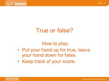 AQA Science © Nelson Thornes Ltd 2006 1 C2 1.1 True or false? How to play: Put your hand up for true, leave your hand down for false. Keep track of your.