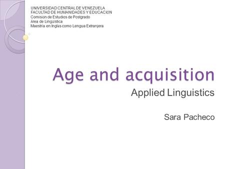 Age and acquisition Applied Linguistics Sara Pacheco UNIVERSIDAD CENTRAL DE VENEZUELA FACULTAD DE HUMANIDADES Y EDUCACI Ó N Comisi ó n de Estudios de Postgrado.