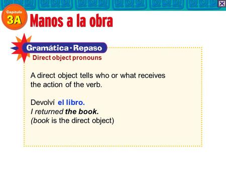 A direct object tells who or what receives the action of the verb. Devolví el libro. I returned the book. (book is the direct object) Direct object pronouns.