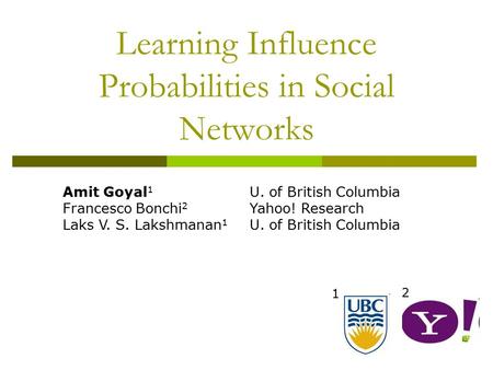 Learning Influence Probabilities in Social Networks 1 2 Amit Goyal 1 Francesco Bonchi 2 Laks V. S. Lakshmanan 1 U. of British Columbia Yahoo! Research.