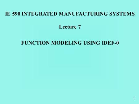 1 FUNCTION MODELING USING IDEF-0 IE 590 INTEGRATED MANUFACTURING SYSTEMS Lecture 7.