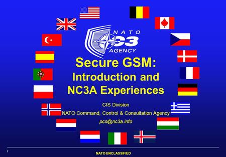 NATO UNCLASSIFIED 1 Secure GSM: Introduction and NC3A Experiences CIS Division NATO Command, Control & Consultation Agency