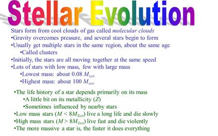 The life history of a star depends primarily on its mass A little bit on its metallicity (Z) Sometimes influenced by nearby stars Low mass stars (M < 8M.