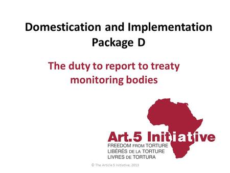 Domestication and Implementation Package D The duty to report to treaty monitoring bodies © The Article 5 Initiative, 2013.