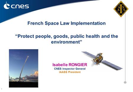 1 “Protect people, goods, public health and the environment” French Space Law Implementation Isabelle RONGIER CNES Inspector General IAASS President.